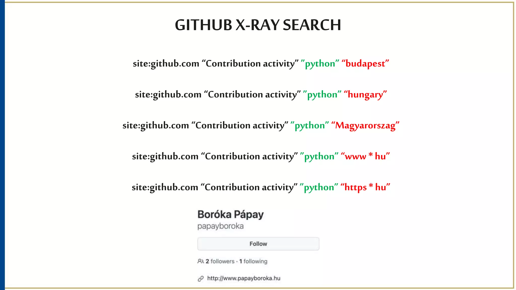 GITHUB X-RAY SEARCH
site:github.com “Contribution activity” ”python” “budapest”
site:github.com “Contribution activity” ”python” “hungary”
site:github.com “Contribution activity” ”python” “Magyarorszag”
site:github.com “Contribution activity” ”python” “www * hu”
site:github.com “Contribution activity” ”python” “https * hu”
 
