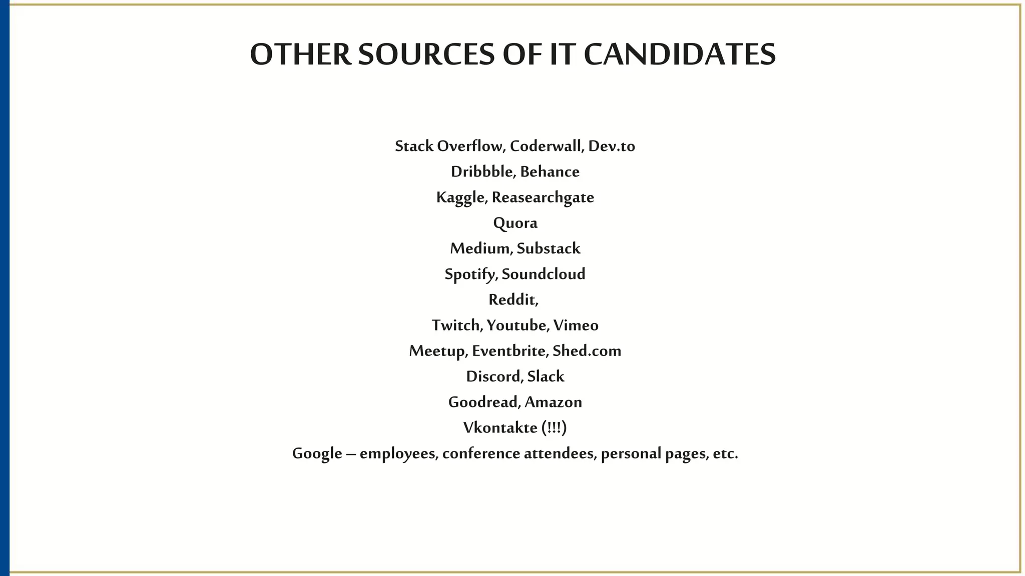 OTHER SOURCES OF IT CANDIDATES
StackOverflow, Coderwall,Dev.to
Dribbble, Behance
Kaggle,Reasearchgate
Quora
Medium,Substack
Spotify,Soundcloud
Reddit,
Twitch,Youtube,Vimeo
Meetup, Eventbrite, Shed.com
Discord,Slack
Goodread,Amazon
Vkontakte(!!!)
Google–employees, conference attendees, personal pages,etc.
 