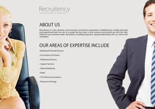 ABOUT US
Recruitency is a new, dynamic and innovative recruitment organisation. Established by a highly educated
and experienced team our aim is to target the key issues in your business and provide you with the right
staff to fit your business needs. We believe in building long-term, lasting relationships with our clients and
candidates.




OUR AREAS Of ExpERTiSE inclUdE
• Banking & financial Services

• Accountancy & finance

• professional Service

• Support Services

• Sales & Marketing

• Retail

• iT & Telecommunications

• Resources & Energy
 