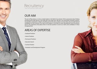 OUR AiM
The aim of Recruitency is to be a market leader in the field of recruitment. We’re passionate about finding
and placing the right person in the right job at the right time. We don’t use automated computer systems,
we provide a measured, in-depth consulting service for all our clients to ensure they only see right kind of
candidates for their business. Our team are all experts in the field of career development and recruitment
and it’s this experience that places them in the best position to serve our clients and candidates in these
changing times.



AREAS Of ExpERTiSE
• Graduate positions

• interim positions

• permanent positions

• Executive Search

• contract position

• Evaluation and development program
 