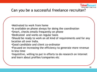 10
Can you be a successful freelance recruiter?
•Motivated to work from home
•Is available on phone always for doing the coordination
•Smart, checks emails frequently on phone
•Dedicated and works on regular basis
•Should be ready to work on all kind of requirements and for any
location all over India.
•Good candidate and client co-ordinator
•Focused on increasing the efficiency to generate more revenue
in less time
•Inquisitive, willing to put in efforts to do research on internet
and learn about profiles/companies etc
 