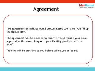 15
Agreement
The agreement formalities would be completed soon after you fill up
the signup form.
The agreement will be emailed to you, we would require your email
approval on the same along with your identity proof and address
proof.
Training will be provided to you before taking you on-board.
 