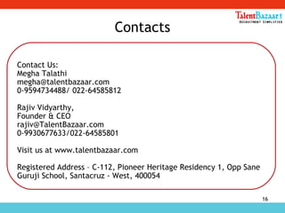 16
Contacts
Contact Us:
Megha Talathi
megha@talentbazaar.com
0-9594734488/ 022-64585812
Rajiv Vidyarthy,
Founder & CEO
rajiv@TalentBazaar.com
0-9930677633/022-64585801
Visit us at www.talentbazaar.com
Registered Address – C-112, Pioneer Heritage Residency 1, Opp Sane
Guruji School, Santacruz - West, 400054
 
