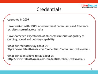 3
Credentials
•Launched in 2009
•Have worked with 1000s of recruitment consultants and freelance
recruiters spread across India
•Have exceeded expectation of all clients in terms of quality of
sourcing, speed and delivery capability
•What our recruiters say about us
http://www.talentbazaar.com/credentials/consultant-testimonials
•What our clients have to say about us
http://www.talentbazaar.com/credentials/client-testimonials
 