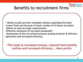6
Benefits to recruitment firms
• Ability to pick up more mandates without expanding the team
•Lower fixed cost because of lesser number of in-house recruiters
•Ability to work on larger requirements
•Effective utilization of recruiters bandwidth
•Automation of the recruitment process leading to better & efficient
operations and increased efficiency
•This leads to increased revenue, reduced fixed monthly
outflow and increased efficiency .. More profits
 