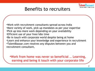 7
Benefits to recruiters
•Work with recruitment consultants spread across India
•More variety of work, pick up mandates as per your expertise
•Pick up less-more work depending on your availability
•Efficient use of your free/idle time
•Be in touch with corporate world despite being at home
•Learn and enhance your knowledge and experience in recruitment
•TalentBazaar.com resolves any disputes between you and
recruitment consultant,
•Work from home was never so beneficial .. Learning,
earning and being it touch with your corporate life
 