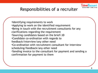 8
Responsibilities of a recruiter
•Identifying requirements to work
•Applying to work on the identified requirement
•Being in touch with the recruitment consultants for any
clarifications regarding the requirement
•Sourcing candidates based on the brief/JD
•Candidate co-ordination with regards to
feedback/interview/any other need
•Co-ordination with recruitment consultant for interview
scheduling/feedback/any other need
•Sending invoice to the consultant for payment and sending a
confirmation for payment to them
 