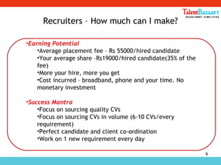 9
Recruiters – How much can I make?
•Earning Potential
•Average placement fee – Rs 55000/hired candidate
•Your average share –Rs19000/hired candidate(35% of the
fee)
•More your hire, more you get
•Cost incurred – broadband, phone and your time. No
monetary investment
•Success Mantra
•Focus on sourcing quality CVs
•Focus on sourcing CVs in volume (6-10 CVs/every
requirement)
•Perfect candidate and client co-ordination
•Work on 1 new requirement every day
 