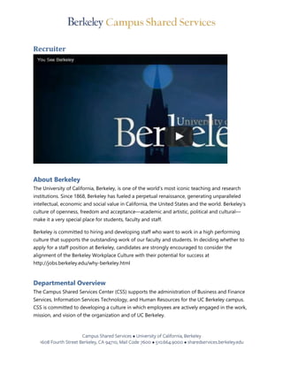 Recruiter
About Berkeley
The University of California, Berkeley, is one of the world’s most iconic teaching and research
institutions. Since 1868, Berkeley has fueled a perpetual renaissance, generating unparalleled
intellectual, economic and social value in California, the United States and the world. Berkeley’s
culture of openness, freedom and acceptance—academic and artistic, political and cultural—
make it a very special place for students, faculty and staff.
Berkeley is committed to hiring and developing staff who want to work in a high performing
culture that supports the outstanding work of our faculty and students. In deciding whether to
apply for a staff position at Berkeley, candidates are strongly encouraged to consider the
alignment of the Berkeley Workplace Culture with their potential for success at
http://jobs.berkeley.edu/why-berkeley.html
Departmental Overview
The Campus Shared Services Center (CSS) supports the administration of Business and Finance
Services, Information Services Technology, and Human Resources for the UC Berkeley campus.
CSS is committed to developing a culture in which employees are actively engaged in the work,
mission, and vision of the organization and of UC Berkeley.
 