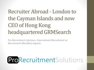 Recruiter Abroad - London to
the Cayman Islands and now
CEO of Hong Kong
headquartered GRMSearch
Pro Recruitment Solutions: International Recruitment to
Recruitment (Rec2Rec) experts
 