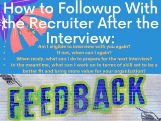 How to Followup With
the Recruiter After the
Interview:Am I eligible to interview with you again?
If not, when can I again?
When ready, what can I do to prepare for the next interview?
In the meantime, what can I work on in terms of skill set to be a
better fit and bring more value for your organization?
 