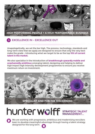 HIGH PERFORMING PEOPLE = A HIGH PERFORMANCE BUSINESS
EXCELLENCE IN - EXCELLENCE OUT
Unapologetically, we set the bar high. The process, technology, standards and
long-term view that we apply are designed to ensure that only the very best
make the grade - introducing what we target to be as the top 10% of current
talent in the market.
We also specialise in the introduction of breakthrough upwardly mobile and
unashamedly ambitious emerging talent; designing and helping to deliver
high impact high intensity development programmes to ensure you receive
maximum return on investment.

SPECIALIST AND FOR THE DISCERNING

STRATEGIC TALENT
MANAGEMENT...
We are working with progressive, ambitious and modernising recruiters
keen to develop meaningful advantage through having a talent strategy
designed for the long term.

 