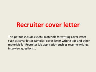Recruiter cover letter
This ppt file includes useful materials for writing cover letter
such as cover letter samples, cover letter writing tips and other
materials for Recruiter job application such as resume writing,
interview questions…

 