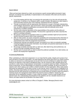 Search Method

 When we have been retained by a client, we commence a search process tightly structured in basic
elements, but tailored very specifically in implementation to the character of the client and the client's
specific requirements.

    •   In our first meeting with the client, we introduce the associates of our firm who will execute the
        assignment. A member of our Research staff is usually included. We believe our client needs to
        know personally everyone who--even indirectly--represents the firm's character.
    •   Through conversations with the appropriate client personnel, we gain a thorough understanding
        of the strategic requirements, work environment, culture and position responsibilities. At the same
        time, we define experience qualifications and personal skills and attributes which would
        characterize a qualified candidate.
    •   We then write a precise description of the responsibilities of the position and the skills and
        characteristics of the qualified candidate. This document, approved by the client, becomes the
        guide for candidate evaluation.
    •   We prepare a target list of corporations where our qualified candidate might be found and then
        identify individual prospects within those corporations.
    •   After an initial contact, we screen prospective candidates and conduct face-to-face interviews on
        the basis of which we select those several candidates whose accomplishments and personal
        characteristics best match the assignment requirements.
    •   Following the interview and selection process, we present to our client an evaluation package,
        including biographical and career information, key strengths and potential weaknesses for each of
        a slate of qualified candidates.
    •   We arrange candidate interviews with our client and, after determining client preferences, we
        conduct thorough candidate reference checks.
    •   We then work in concert with our client to attract the preferred candidate. If our client wishes, we
        assist in the employment negotiations.

A Continuing Relationship

When undertaking an initial client assignment, it is our hope that the quality, integrity and success of our
work will lead to a long-term association. Our past experience has shown that most of our clients continue
to utilize our services on a continuing basis as we earn their trust and confidence to satisfy their needs.
Acting as an extension of the client's management team, we can continue to offer valuable advice and
counsel on a wide scope of organizational, compensation or succession planning matters. Following the
hiring of executives, our first responsibility is to guide the successful candidate, as well as the client, to
adjust to each other’s styles so as to effect a smooth transition into the organization. Many newly placed
executives are expected to "hit the deck running" on the new job, which in itself can be a challenge to all
parties. Assuming responsibility and authority too fast or too slowly can cause problems for both the new
executive and the client personnel--so frequently we can provide follow-up counsel to assist the parties in
resolving issues and management styles before they become serious problems. Introducing new
executives into an established company, or even a start-up situation, must be a well thought out and
planned event. Our understanding and sensitivity to the problems can be a valuable resource to our
clients, and helps realize the full benefits of the search effort.

For more information please contact our office at: Douglas G. Walker, Managing Director email:
dwalker@swbi.com




SWBi International                                                                                      S
                                                                                                         W
858 Washington Street – Suite 304 • Dedham, MA 02026 • 781-237-1199                                       Bi
 