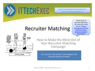 Recruiter Matching
How to Make the Most Out of
Your Recruiter Matching
Campaign
866.755.9800 stephen@ittechexec.com 1
From the Tech Job Market Zoo to the Corporate Goo...
How to Protect What You’ve Built So Far.
Never heard of
Recruiter Matching?
For more info, check
out our “How to
Leverage Recruiters to
Build Your Career
Protection Pipeline”
presentation.
Let’s not just “wait and see” what happens; let’s
optimize what we’ve started.
 