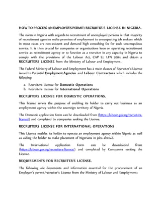 HOW TO PROCESS AN EMPLOYER’S PERMIT/ RECRUITER’S LICENSE IN NIGERIA.
The norm in Nigeria with regards to recruitment of unemployed persons is that majority
of recruitment agencies make promises of employment to unsuspecting job seekers which
in most cases are non-existent and demand high consulting fee for such unscrupulous
service. It is then crucial for companies or organizations keen on operating recruitment
service as recruitment agency or to function as a recruiter in any capacity in Nigeria to
comply with the provisions of the Labour Act, CAP L1, LFN 2004 and obtain a
RECRUITERS LICENSE from the Ministry of Labour and Employment.
The Federal Ministry of Labour and Employment has 2 main classes of Recruiter’s License
issued to Potential Employment Agencies and Labour Contractors which includes the
following:
a. Recruiters License for Domestic Operations
b. Recruiters License for International Operations
RECRUITERS LICENSE FOR DOMESTIC OPERATIONS.
This license serves the purpose of enabling its holder to carry out business as an
employment agency within the sovereign territory of Nigeria.
The Domestic application Form can be downloaded from (https://labour.gov.ng/recruiters-
licence/) and completed by companies seeking the License.
RECRUITERS LICENSE FOR INTERNATIONAL OPERATIONS
This License enables its holder to operate an employment agency within Nigeria as well
as aiding the holder to make placement of Nigerians in jobs abroad.
The International application Form can be downloaded from
(https://labour.gov.ng/recruiters-licence/) and completed by Companies seeking the
License.
REQUIREMENTS FOR RECRUITER'S LICENSE.
The following are documents and information essential for the procurement of an
Employer’s permit/recruiter’s License from the Ministry of Labour and Employment:
 