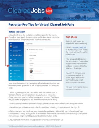 Recruiter Pro-Tips for Virtual Cleared Job Fairs
Follow the links in the invitation email to register for the event.
Complete your Booth Representative profile, keeping in mind that
your responses and photo will be visible to candidates.
Save time during the chat by drafting a few talking points in a text
document, both questions to ask as well as answers to candidate
FAQs:
1. Write a greeting that you can use for each job seeker, such as
“Welcome! What specific positions do you have an interest in?
Please give me a moment while I review your resume.”That keeps
the job seeker engaged and lets them know what you’re doing.
2. Compose any standard questions that you plan to ask each candidate to efficiently pre-screen.
3. Develop a graceful exit sentence for all candidates, including those who aren’t the right fit.
4. Determine your standard next step process for quality candidates. Will you be handing off top
candidates to a hiring manager for an immediate interview? Have email addresses handy for any team
members you might want to pass candidate information on to.
5. Your contact information for job seekers who may want to follow up.
Before the Event
ClearedJobs.Net Employer Services
Resume
Database Search
Job Posting
Packages
Job Fairs
Advertising and
Brand Building
We can combine these services to deliver a comprehensive solution to meet the goals of your security
cleared talent acquisition strategy.
Quickly Find Higher
Quality Cleared Talent
How We Attract
Cleared Talent
How We Are Different
2019 Services Rates
Resume Database Searching:
(price per user license)
Job Posting Packages:
Term and bundled discounts available
For more information, please contact Sales
703.871.0037, Option 3 Sales@ClearedJobs.Net
Easy to use search function
gives you UNLIMITED
Resume Views to thousands
of cleared candidates.
Flexible Job Posting
packages let you refresh
and replace your jobs
with no additional cost.
Face-to-Face hiring
events introduce you to
cleared professionals at
Cleared Job Fairs® and
cyber security professionals
at Cyber Job Fairs.
Banner Ads and Direct
Email Messages give you
direct exposure to cleared
professionals in the defense
and intelligence communities.
Resume Search Agents
Automatically deliver security-cleared
candidates matched to your specific
job requirements – every day!
Resume Folders
Help you conveniently organize
saved candidates
Digital Notes
Keep your notes and comments
with each resume
OFCCP Compliant
Resume search, job posting and
record keeping tools
Candidate Military Service Indicator
Supports veteran hiring
Direct Hire Cleared Facilities
Employers Only
Headhunters are not allowed to use
our services, so you won’t receive
resumes from perm placement firms
that use your same database.
Flexible and Accommodating
to Our Customers’ Needs
Tell us what you need and we work
with you to provide the customized
solution you need to find the right
security cleared candidates.
Customer Service Focused
A dedicated Customer Service team
is available to answer your questions
and provide you with training and
technical support. Contact them at
703.871.0037, Option 5, 8am to 6pm ET.
Social Media & Networking
ClearedJobs.Net has built a strong
community of security cleared Job
Seekers online through LinkedIn,
Twitter, Facebook, and many other
social networks.
Military Job Fairs & Military
Transition Classes
Our presence in the veteran community
is strong. We take an active role
in supporting our transitioning
military moving to the private sector
by attending military job fairs and
teaching at transition classes.
Advertising & Newsletters
We advertise online via search
engines, aggregators, media outlets,
and more. We provide meaningful
career content sent directly to
candidates through social media,
and videos to aid them in their career
searches. New Hiring Employers,
featured jobs, and important industry
events are part of the regular flow of
information presented.
Industry Events & Conferences
ClearedJobs.Net sponsors
conferences and industry events
to include providing speakers,
professional resume reviewers,
and career mentors.
3 Months................
6 Months.................
12 Months..............
1 Job Spot - 30 days.......
3 Job Spot - 30 days.......
5 Job Spot - 30 days.......
Maximize Your Cleared Job Fair Return on Investment
Before the Event
Hiring events are an eﬀective part of a successful cleared recruiting and brand building strategy. But you need to be
sure your team is properly prepared to make the most of your investment.
Get Prepared Be Successful Follow Up
1. Determine your goals
Do you want to make on-the-spot oﬀers?
Schedule interviews for a later date?
Whenever possible we provide a private
interview room so in-depth interviews can
take place on-the-spot and you can take
advantage of the moment. That’s why we
encourage you to bring hiring managers,
and provide you with an electronic pre-
registrant resume ﬁle one week before the
event.
2. Organize your branding
The materials and displays you send to the
event need to ﬁt in an 8’x 10’booth, along
with your staﬀ. Some employers over-
banner their booth, and typically one is
enough to meet your needs.
Consider having a handout that conveys
your unique selling proposition. Maybe you
oﬀer better beneﬁts than your competition,
a unique corporate culture, a broad range
of contracts that allow for growth, etc. You
want to be sure that whatever makes you
better than your competition stays with
candidates of interest.
Giveaways seem to be a race for the next
great thing. Just keep in mind usefulness
and shelf life, which is the main purpose of
a giveaway – to stick around long enough
that your brand is imprinted in the job
seeker’s mind.
3. Review the Details Email we send for
Logistics
ClearedJobs.Net sends you two Details
Emails with event logistics 16 days prior,
and then one week prior to the event.
These emails contain comprehensive
information about the event that you can
share with your team.
4. Determine who will represent your
company
As you plan for your company’s presence,
keep in mind some strategies for success.
Always send at least two representatives so
your attendees can eat, take a break, and
take a moment to relax without leaving
your booth unattended.
A mix of recruiters and hiring managers is a
good strategy, and you may want to have
your reps work in shifts. Be sure not to have
too many representatives staﬃng your
booth at one time. Having more than 3-4
company reps in your booth at once leads
to a wall of representatives that may be
intimidating for candidates. And there’s just
not that much room!
5. Prepare your staff to think beyond
their specific needs
Talented candidates may have interest
in positions that are not directly handled
by the company representatives at the
event. You don’t want to lose those folks,
so how will you make sure they have
a good experience, receive pertinent
details, and know whom to follow up
with? Don’t miss the opportunity and turn
talented candidates away because your
representatives are not properly informed
beyond their speciﬁc and immediate
needs.
Your results can vary greatly depending on
the talent of the staﬀ attending the event.
6. Share the word about your event
participation
Use your communication and social media
channels to publicize that you’ll be at the
event and ready to talk to qualiﬁed talent.
Help us amplify the message and the event
will be a greater success for you.
We promote the event on Twitter,
Facebook, LinkedIn, and Instagram, so
if you or your team are active on those
platforms please spread the word.
7. Contact Job Seekers before the
event
After we send the pre-registrant ﬁle one
week prior to the event, we encourage
you to contact job seekers of interest
and encourage them to attend. That
extra touch from you can help determine
whether or not they decide to brave the
traﬃc, rain, heat, cold or other obstacles
that may make them decide not to come
the day of the event.
8. Take advantage of our offer to set up
candidate interviews for you
We also encourage you to take advantage
of our oﬀer to preschedule interviews
for your on-site team. Send us up to 5
potential candidates and we’ll do the
legwork to try to set up interviews for you.
9. Send us your job titles
Be sure to send your job titles for positions
you want to publicize at the event to our
Customer Service team, and they will
upload them for you. The sooner you
share those with us, the more visibility
they receive. Some employers prefer job
or skill categories vs speciﬁc positions if
the number of positions you have to ﬁll is
numerous. That’s okay too.
Brazen is web based so
downloads aren’t necessary.
• Here’s a service check link
to make sure you can access
the event without firewall or
other issues.
• Use an updated browser.
We recommend Chrome but
Brazen works with the most
updated versions of Firefox,
Safari and IE or Edge.
• Log on 15 minutes early
to ensure no technical
issues. If you do run into
technical issues, email
repsupport@brazen.com.
• Be sure you’ve got a strong
internet connection.
Tech Check
Visit ClearedJobs.Net | customerservice@clearedjobs.net | 703-871-0037, Option 3
Recruiter
 