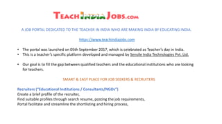 A JOB PORTAL DEDICATED TO THE TEACHER IN INDIA WHO ARE MAKING INDIA BY EDUCATING INDIA.
https://www.teachindiajobs.com
• The portal was launched on 05th September 2017, which is celebrated as Teacher’s day in India.
• This is a teacher’s specific platform developed and managed by Sensile India Technologies Pvt. Ltd.
• Our goal is to fill the gap between qualified teachers and the educational institutions who are looking
for teachers.
SMART & EASY PLACE FOR JOB SEEKERS & RECRUITERS
Recruiters (“Educational Institutions / Consultants/NGOs”)
Create a brief profile of the recruiter,
Find suitable profiles through search resume, posting the job requirements,
Portal facilitate and streamline the shortlisting and hiring process,
 