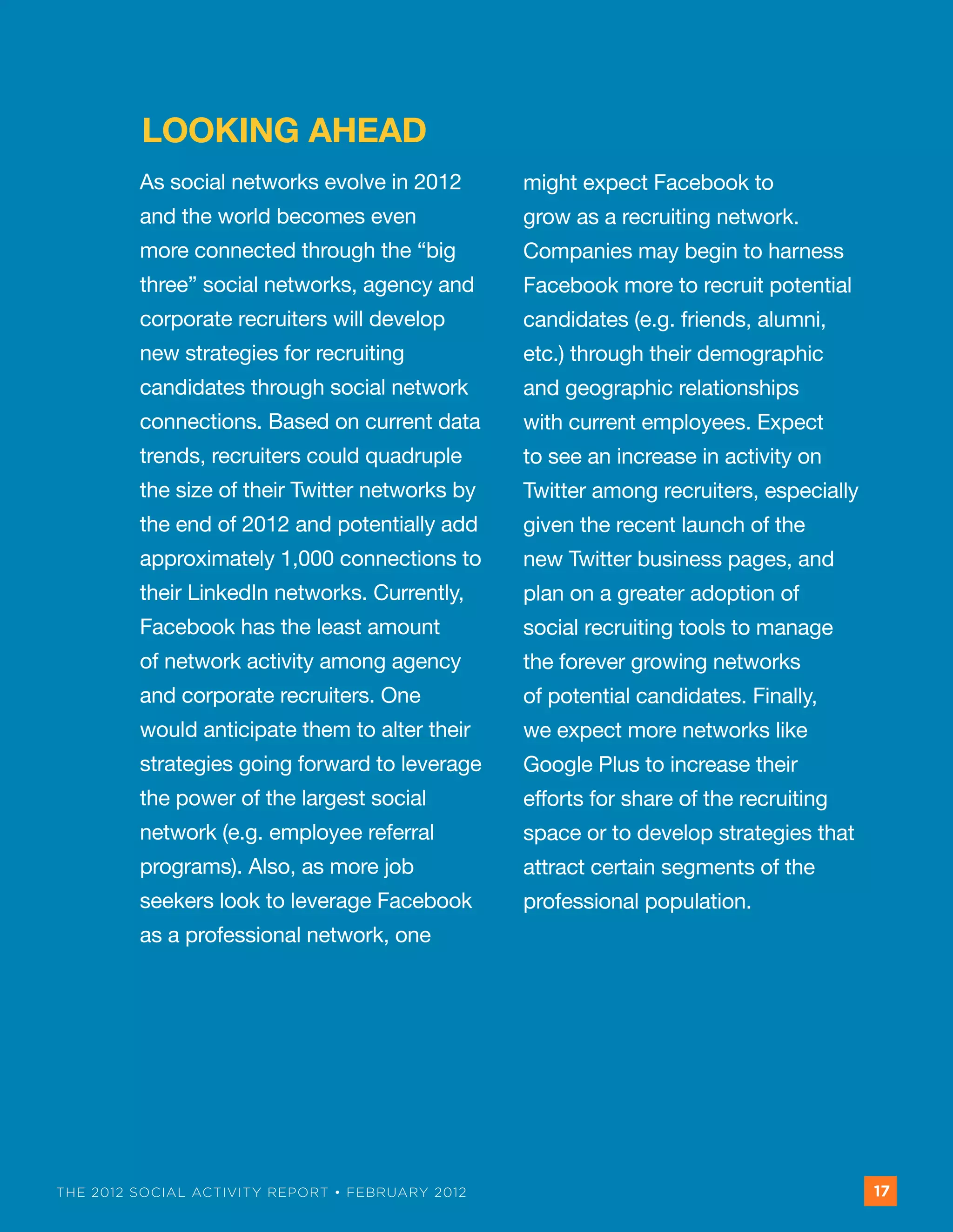 LOOKING AHEAD
         As social networks evolve in 2012        might expect Facebook to
         and the world becomes even               grow as a recruiting network.
         more connected through the “big          Companies may begin to harness
         three” social networks, agency and       Facebook more to recruit potential
         corporate recruiters will develop        candidates (e.g. friends, alumni,
         new strategies for recruiting            etc.) through their demographic
         candidates through social network        and geographic relationships
         connections. Based on current data       with current employees. Expect
         trends, recruiters could quadruple       to see an increase in activity on
         the size of their Twitter networks by    Twitter among recruiters, especially
         the end of 2012 and potentially add      given the recent launch of the
         approximately 1,000 connections to       new Twitter business pages, and
         their LinkedIn networks. Currently,      plan on a greater adoption of
         Facebook has the least amount            social recruiting tools to manage
         of network activity among agency         the forever growing networks
         and corporate recruiters. One            of potential candidates. Finally,
         would anticipate them to alter their     we expect more networks like
         strategies going forward to leverage     Google Plus to increase their
         the power of the largest social          efforts for share of the recruiting
         network (e.g. employee referral          space or to develop strategies that
         programs). Also, as more job             attract certain segments of the
         seekers look to leverage Facebook        professional population.
         as a professional network, one




THE 2012 SOCIAL ACTIVITY REPORT • FEBRUARY 2012                                          17
 