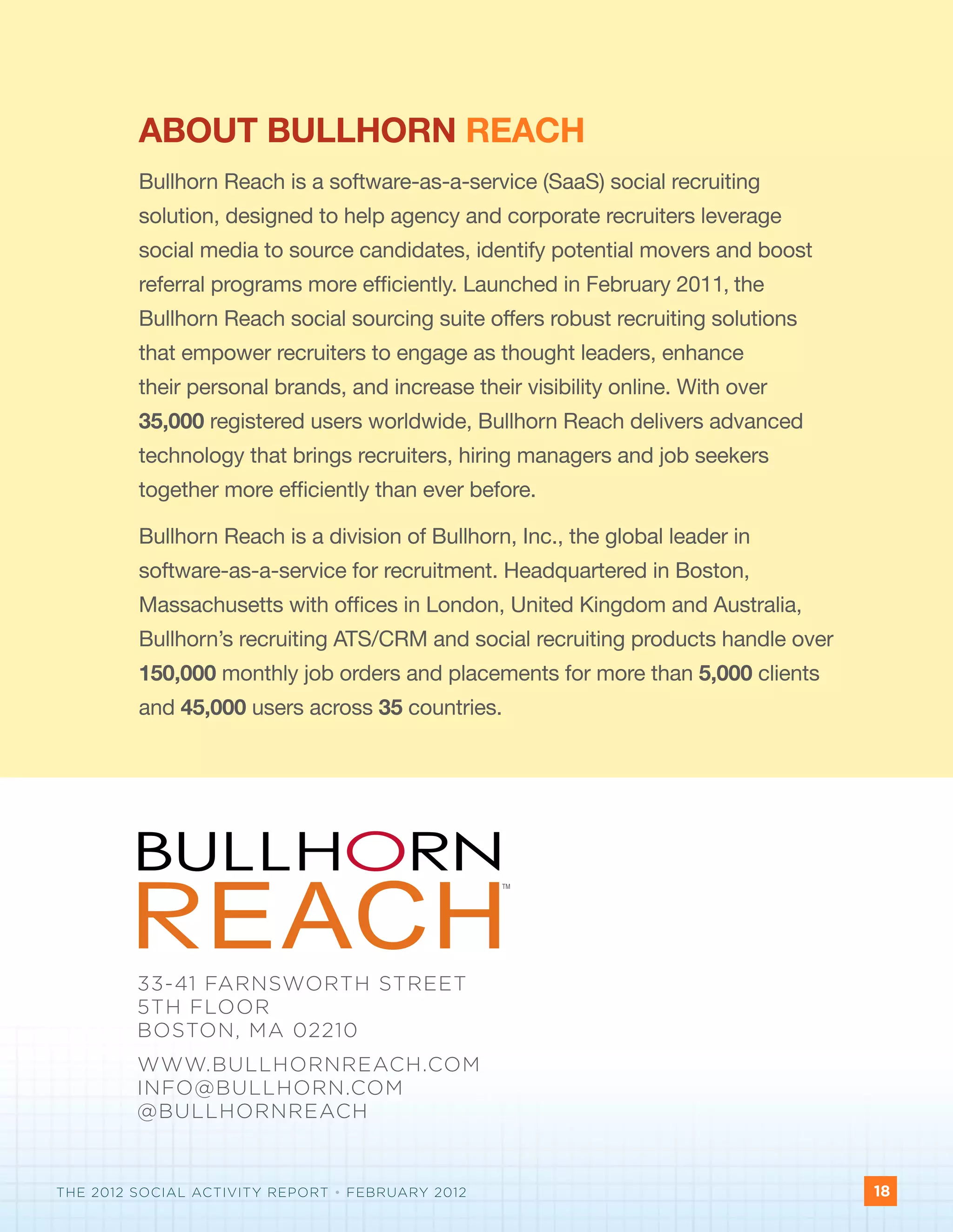ABOUT BULLHORN REACH
         Bullhorn Reach is a software-as-a-service (SaaS) social recruiting
         solution, designed to help agency and corporate recruiters leverage
         social media to source candidates, identify potential movers and boost
         referral programs more efficiently. Launched in February 2011, the
         Bullhorn Reach social sourcing suite offers robust recruiting solutions
         that empower recruiters to engage as thought leaders, enhance
         their personal brands, and increase their visibility online. With over
         35,000 registered users worldwide, Bullhorn Reach delivers advanced
         technology that brings recruiters, hiring managers and job seekers
         together more efficiently than ever before.

         Bullhorn Reach is a division of Bullhorn, Inc., the global leader in
         software-as-a-service for recruitment. Headquartered in Boston,
         Massachusetts with offices in London, United Kingdom and Australia,
         Bullhorn’s recruiting ATS/CRM and social recruiting products handle over
         150,000 monthly job orders and placements for more than 5,000 clients
         and 45,000 users across 35 countries.




                                                  TM




         33-41 FARNSWORTH STREET
         5TH FLOOR
         BOSTON, MA 02210                                         TM




         WWW.BULLHORNREACH.COM
         INFO@BULLHORN.COM
         @BULLHORNREACH

                                                                  TM



THE 2012 SOCIAL ACTIVITY REPORT • FEBRUARY 2012                                     18
                                                                                    X
 