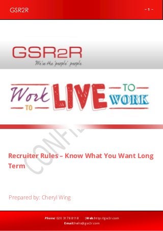 ~ 1 ~GSR2R
Phone: 020 3178 8118 |Web:http://gsr2r.com
Email:hello@gsr2r.com
z
Recruiter Rules – Know What You Want Long
Term
Prepared by: Cheryl Wing
 