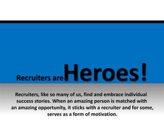 Recruiters areHeroes!
Recruiters, like so many of us, find and embrace individual
success stories. When an amazing person is matched with
an amazing opportunity, it sticks with a recruiter and for some,
serves as a form of motivation.
 