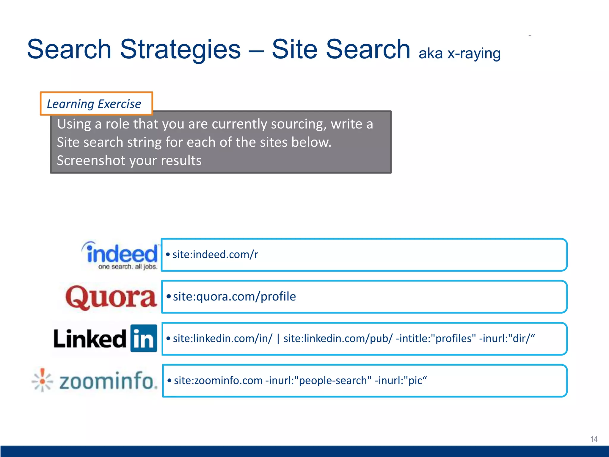 14
Search Strategies – Site Search aka x-raying
14
•site:indeed.com/r
•site:quora.com/profile
•site:linkedin.com/in/ | site:linkedin.com/pub/ -intitle:"profiles" -inurl:"dir/“
•site:zoominfo.com -inurl:"people-search" -inurl:"pic“
Using a role that you are currently sourcing, write a
Site search string for each of the sites below.
Screenshot your results
Learning Exercise
 