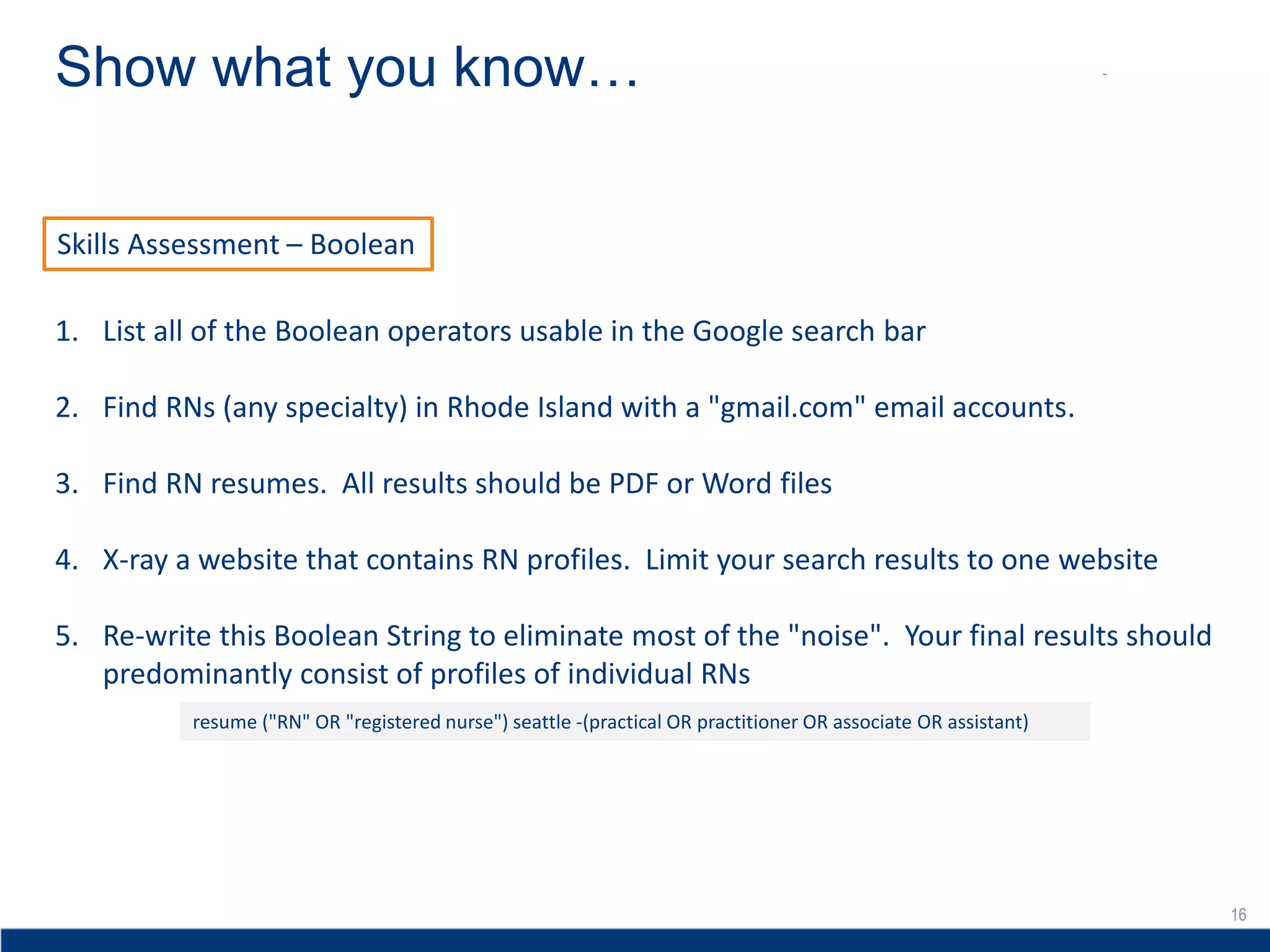 16
Show what you know…
16
Skills Assessment – Boolean
1. List all of the Boolean operators usable in the Google search bar
2. Find RNs (any specialty) in Rhode Island with a "gmail.com" email accounts.
3. Find RN resumes. All results should be PDF or Word files
4. X-ray a website that contains RN profiles. Limit your search results to one website
5. Re-write this Boolean String to eliminate most of the "noise". Your final results should
predominantly consist of profiles of individual RNs
resume ("RN" OR "registered nurse") seattle -(practical OR practitioner OR associate OR assistant)
 