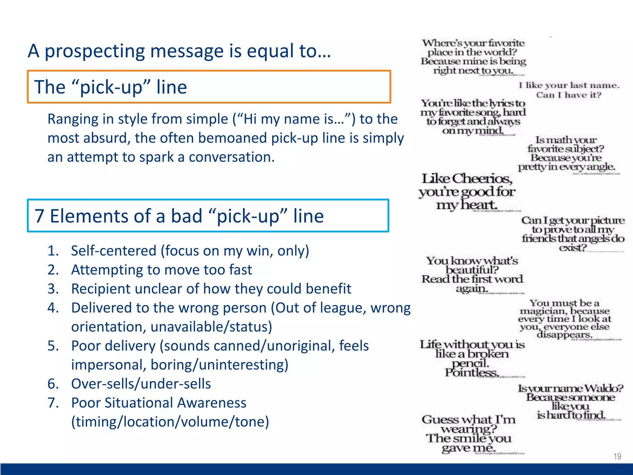 19
A prospecting message is equal to…
19
The “pick-up” line
Ranging in style from simple (“Hi my name is…”) to the
most absurd, the often bemoaned pick-up line is simply
an attempt to spark a conversation.
1. Self-centered (focus on my win, only)
2. Attempting to move too fast
3. Recipient unclear of how they could benefit
4. Delivered to the wrong person (Out of league, wrong
orientation, unavailable/status)
5. Poor delivery (sounds canned/unoriginal, feels
impersonal, boring/uninteresting)
6. Over-sells/under-sells
7. Poor Situational Awareness
(timing/location/volume/tone)
7 Elements of a bad “pick-up” line
 