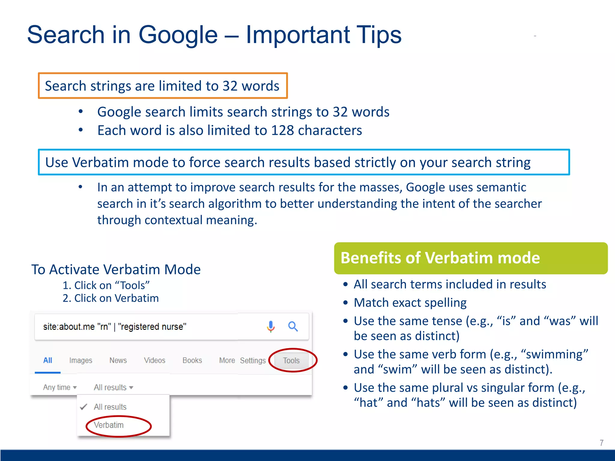 7
Search in Google – Important Tips
7
Search strings are limited to 32 words
Use Verbatim mode to force search results based strictly on your search string
• In an attempt to improve search results for the masses, Google uses semantic
search in it’s search algorithm to better understanding the intent of the searcher
through contextual meaning.
• Google search limits search strings to 32 words
• Each word is also limited to 128 characters
2. Click on Verbatim
To Activate Verbatim Mode
1. Click on “Tools”
Benefits of Verbatim mode
• All search terms included in results
• Match exact spelling
• Use the same tense (e.g., “is” and “was” will
be seen as distinct)
• Use the same verb form (e.g., “swimming”
and “swim” will be seen as distinct).
• Use the same plural vs singular form (e.g.,
“hat” and “hats” will be seen as distinct)
 