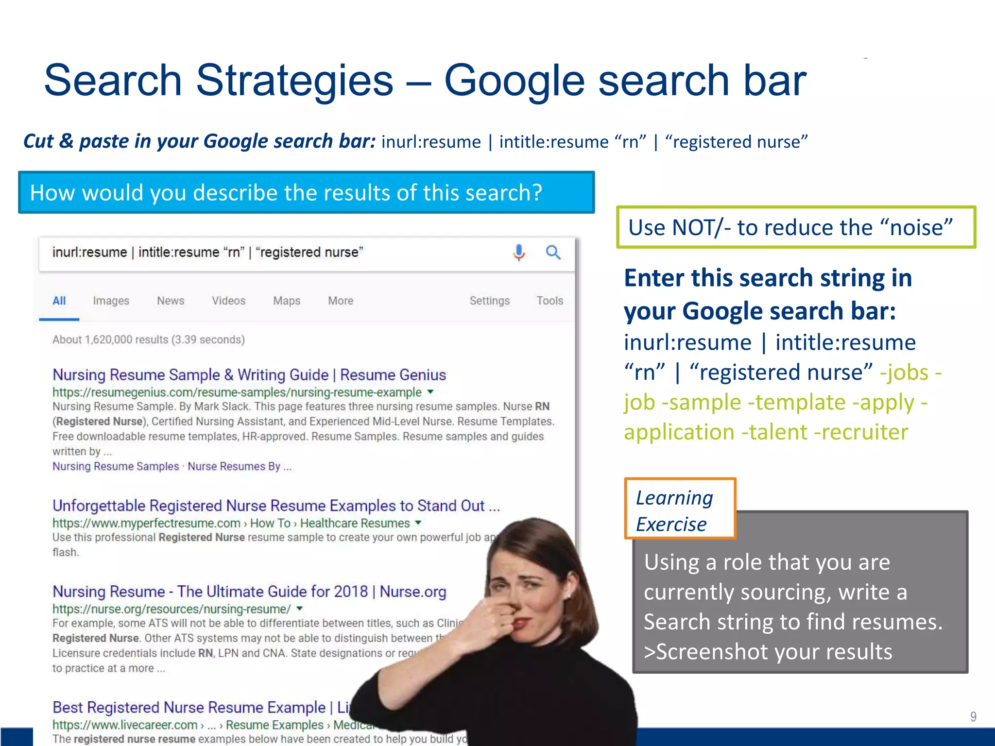 9
Search Strategies – Google search bar
9
Cut & paste in your Google search bar: inurl:resume | intitle:resume “rn” | “registered nurse”
How would you describe the results of this search?
Enter this search string in
your Google search bar:
inurl:resume | intitle:resume
“rn” | “registered nurse” -jobs -
job -sample -template -apply -
application -talent -recruiter
Use NOT/- to reduce the “noise”
Using a role that you are
currently sourcing, write a
Search string to find resumes.
>Screenshot your results
Learning
Exercise
 