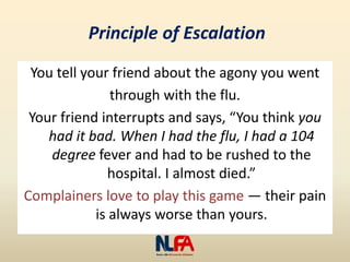 Principle of Escalation
You tell your friend about the agony you went
through with the flu.
Your friend interrupts and says, “You think you
had it bad. When I had the flu, I had a 104
degree fever and had to be rushed to the
hospital. I almost died.”
Complainers love to play this game — their pain
is always worse than yours.
 