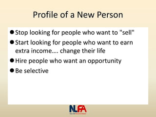 Profile of a New Person
Stop looking for people who want to "sell"
Start looking for people who want to earn
extra income…. change their life
Hire people who want an opportunity
Be selective
 