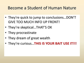 Become a Student of Human Nature
• They're quick to jump to conclusions…DON’T
GIVE TOO MUCH INFO UP FRONT!
• They’re skeptical…THAT’S OK
• They procrastinate
• They dream of great wealth
• They’re curious…THIS IS YOUR BAIT USE IT!!!
 