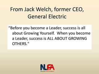 From Jack Welch, former CEO,
General Electric
“Before you become a Leader, success is all
about Growing Yourself. When you become
a Leader, success is ALL ABOUT GROWING
OTHERS."
 