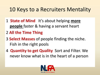 10 Keys to a Recruiters Mentality
1 State of Mind It’s about helping more
people faster & having a servant heart
2 All the Time Thing
3 Select Masses of people finding the niche.
Fish in the right pools
4 Quantity to get Quality Sort and Filter. We
never know what is in the heart of a person
 
