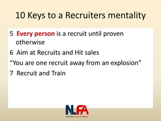 10 Keys to a Recruiters mentality
5 Every person is a recruit until proven
otherwise
6 Aim at Recruits and Hit sales
“You are one recruit away from an explosion”
7 Recruit and Train
 