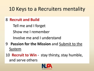 10 Keys to a Recruiters mentality
8 Recruit and Build
Tell me and I forget
Show me I remember
Involve me and I understand
9 Passion for the Mission and Submit to the
System
10 Recruit to Win - stay thirsty, stay humble,
and serve others
 