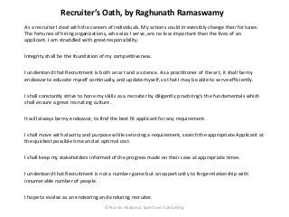 Recruiter’s Oath, by Raghunath Ramaswamy
As a recruiter I deal with the careers of individuals. My actions could irreversibly change their fortunes.
The fortunes of hiring organizations, who also I serve, are no less important than the lives of an
applicant. I am straddled with great responsibility.

Integrity shall be the foundation of my competitiveness.

I understand that Recruitment is both an art and a science. As a practitioner of the art, it shall be my
endeavor to educate myself continually, and update myself, so that I may be able to serve efficiently.

I shall constantly strive to hone my skills as a recruiter by diligently practicing’s the fundamentals which
shall ensure a great recruiting culture.

It will always be my endeavor, to find the best fit applicant for any requirement.

I shall move with alacrity and purpose while servicing a requirement, search the appropriate Applicant at
the quickest possible time and at optimal cost.

I shall keep my stakeholders informed of the progress made on their case at appropriate times.

I understand that Recruitment is not a number game but an opportunity to forge relationship with
innumerable number of people.

I hope to evolve as an endearing and enduring recruiter.
                                    ©Pranav Ekalavya, Spectrum Consulting
 