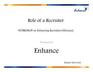 Role of a Recruiter

WORKSHOP on Enhancing Recruiters Efficiency



                 Presented for



            Enhance
                                   Bobby Mathew
 