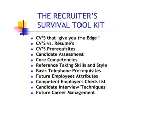 THE RECRUITER’S
SURVIVAL TOOL KIT
CV’S that give you the Edge !
CV’S vs. Résumé's
CV’S Prerequisites
Candidate Assessment
Core Competencies
Reference Taking Skills and Style
Basic Telephone Prerequisites
Future Employees Attributes
Competent Employers Check list
Candidate Interview Techniques
Future Career Management
 