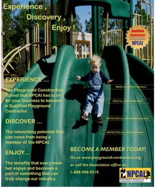 Experience ,
      Discovery ,
             Enjoy !




EXPERIENCE …
                                                            MADE by a NPCAI Member!
The Playground Construction
School that NPCAI has to of-
fer your business to become                               SOLD by a NPCAI Member!

a Qualified Playground
Contractor.
                                                     INSTALLED by a Qualified Contractor!
DISCOVER …
The networking potential that                        INSPECTED by a NPCAI Member

can come from being a
member of the NPCAI.
                                BECOME A MEMBER TODAY!
ENJOY…
                                Go to www.playground-contractors.org
The benefits that every mem-    or call the Association office at
ber enjoys and becomes a
part of something that can      1-888-908-9519.
truly change our industry.
 
