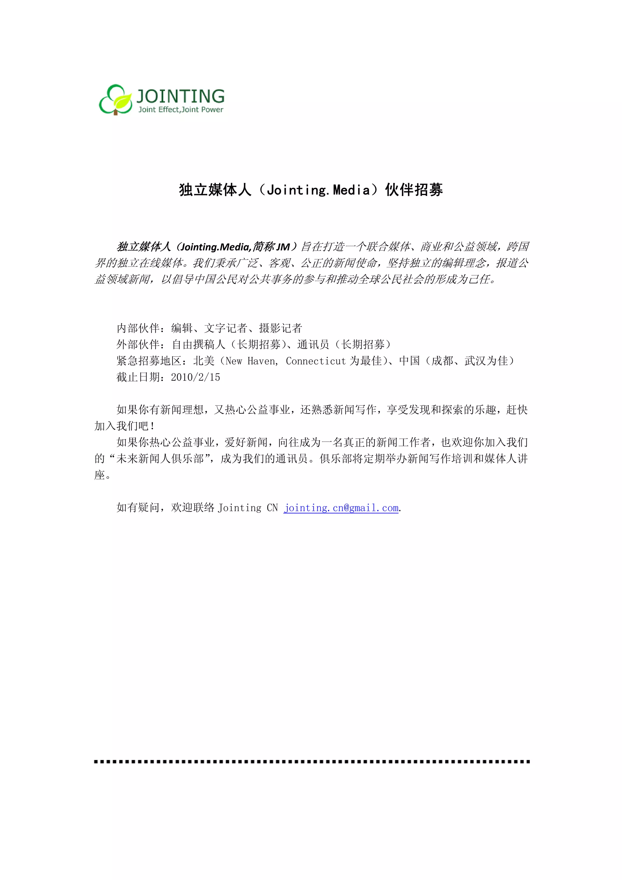  
 
 
 

             独立媒体
                体人（Jo
                    ointing.M
                            Media）伙
                                  伙伴招募 
     
     
   独立媒体人 Jointing.M
       人（         Media,简称 JM）旨在打造
                            M    造一个联合媒
                                      媒体、商业和
                                           和公益领域，跨国
界的
 的独立在线媒媒体。我们秉   秉承广泛、客观  客观、公正的新 新闻使命，坚
                                      坚持独立的编
                                           编辑理念，报
                                                报道公
益领
 领域新闻，以以倡导中国公    公民对公共事   事务的参与和推
                                和推动全球公民
                                      民社会的形成
                                           成为己任。 
     
     
    内部伙伴：编辑、文字   字记者、摄影记者
    外部伙伴：自由撰稿人   人（长期招募） 、通讯员（   （长期招募）
    紧急招募地
        地区：北美（New Haven, Connecticu 为最佳） 中国（成都
                                  ut    、    都、武汉为佳
                                                  佳）
    截止日期：2010/2/15

       新闻理想，又热心公益事业
   如果你有新          业，还熟悉新
                       新闻写作，享    探索的乐趣，赶快
                            享受发现和探
加入
 入我们吧！
   如果你热心
       心公益事业，爱好新闻，向
                  向往成为一名
                       名真正的新闻
                            闻工作者，也
                                 也欢迎你加入
                                      入我们
的“
 “未来新闻人人俱乐部” 成为我们的通
            ，成    通讯员。俱乐
                       乐部将定期举    作培训和媒体人讲
                            举办新闻写作
座。

    如有疑问，欢迎联络 Jo
               ointing CN jointing.c
                                   cn@gmail.com
                                              m.
 
 
 
 
 
 
 
 
 
 
 
 
 
 
 
 
                          
 