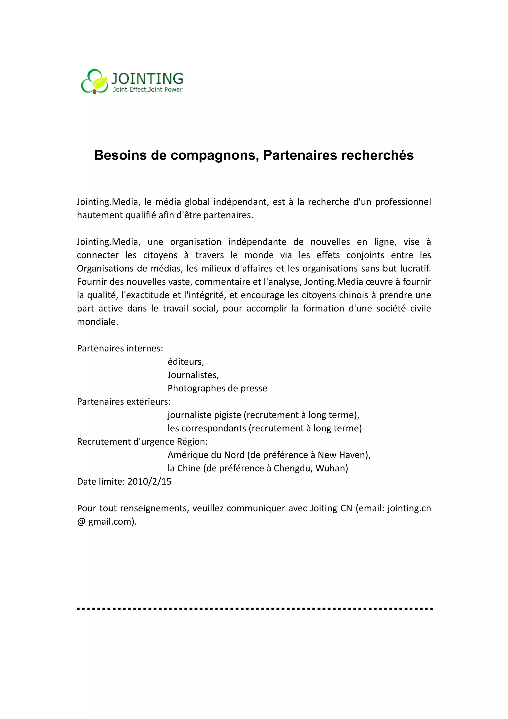  
 
 
 

    Besoin de co
         ns    ompagn
                    nons, Pa
                           artenair rech
                                  res  herchés
                                             s
 
 
Join
   nting.Media,  le  média  global  indé  épendant,  est  à  la  recherche  d'un professionnel 
                                                       e                       n 
hauutement qua  alifié afin d'être parten naires. 
 
Join
   nting.Media,  une  org    ganisation  i indépendan de  nouvelles  en  ligne,  vis à 
                                                       nte                                 se 
connecter  les  citoyens  à  travers  le  monde  via  les  e       effets  conjo
                                                                               oints  entre  les 
Organisations d  de médias,  les milieux  x d'affaires  et les organisations saans but lucratif. 
Fournir des nouvelles vast    te, commen  ntaire et l'an
                                                       nalyse, Jontting.Media œœuvre à fou urnir 
la qualité, l'exa
                actitude et  l'intégrité,  et encourag  ge les citoy
                                                                   yens chinoiss à prendre  une 
part active  dans  le  travail  social,  po accomp la  form
    t                                      our         plir        mation  d'une  société  civile 
                                                                                           c
mon ndiale. 
 
Parttenaires internes:   
                         éditteurs, 
                         Jour rnalistes, 
                         Photographes d    de presse 
Parttenaires exttérieurs:   
                         jourrnaliste pigisste (recruteement à long terme), 
                         les ccorresponda  ants (recruttement à long terme) 
Recrutement d   d'urgence Ré  égion:   
                         Amé  érique du N Nord (de pré éférence à NNew Haven)  ), 
                         la Chhine (de pré éférence à CChengdu, W  Wuhan) 
Date limite: 2010/2/15 
 
Pouur tout rens seignements   s, veuillez c
                                          communiqu    uer avec Joiting CN (em mail: jointin
                                                                                           ng.cn 
@ ggmail.com). 
 
 
 
 
 
 
 
 
 