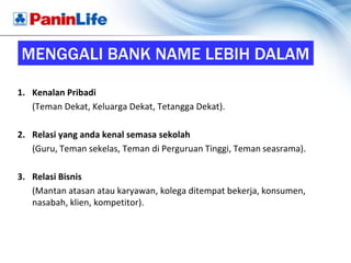 MENGGALI BANK NAME LEBIH DALAM

1. Kenalan Pribadi
   (Teman Dekat, Keluarga Dekat, Tetangga Dekat).

2. Relasi yang anda kenal semasa sekolah
   (Guru, Teman sekelas, Teman di Perguruan Tinggi, Teman seasrama).

3. Relasi Bisnis
   (Mantan atasan atau karyawan, kolega ditempat bekerja, konsumen,
   nasabah, klien, kompetitor).
 