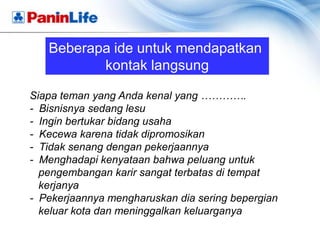 Beberapa ide untuk mendapatkan
          kontak langsung

Siapa teman yang Anda kenal yang ………….
- Bisnisnya sedang lesu
- Ingin bertukar bidang usaha
- Kecewa karena tidak dipromosikan
- Tidak senang dengan pekerjaannya
- Menghadapi kenyataan bahwa peluang untuk
  pengembangan karir sangat terbatas di tempat
  kerjanya
- Pekerjaannya mengharuskan dia sering bepergian
  keluar kota dan meninggalkan keluarganya
 