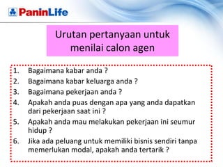 Urutan pertanyaan untuk
                menilai calon agen
1.   Bagaimana kabar anda ?
2.   Bagaimana kabar keluarga anda ?
3.   Bagaimana pekerjaan anda ?
4.   Apakah anda puas dengan apa yang anda dapatkan
     dari pekerjaan saat ini ?
5.   Apakah anda mau melakukan pekerjaan ini seumur
     hidup ?
6.   Jika ada peluang untuk memiliki bisnis sendiri tanpa
     memerlukan modal, apakah anda tertarik ?
 