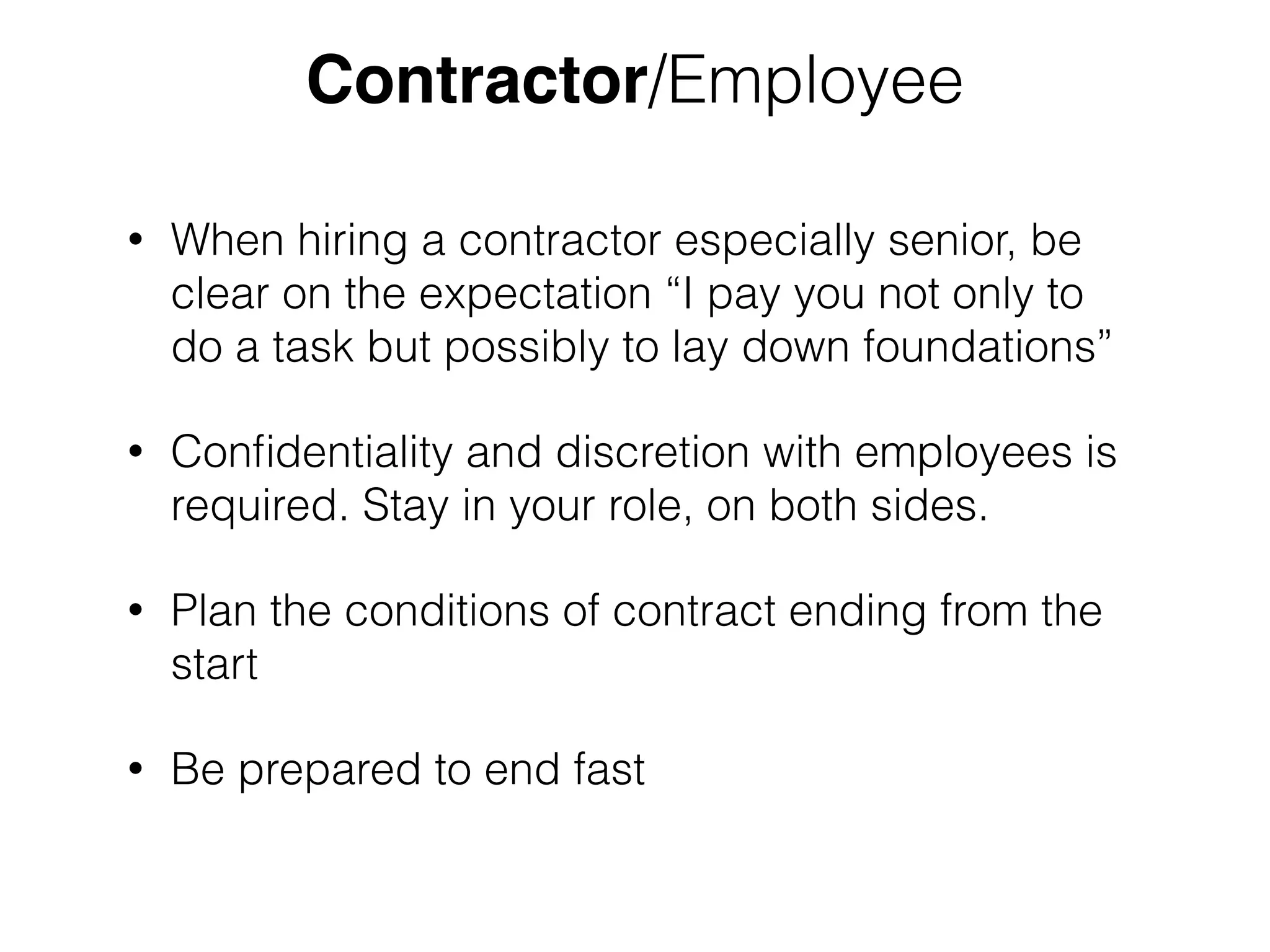 Contractor/Employee 
• When hiring a contractor especially senior, be 
clear on the expectation “I pay you not only to 
do a task but possibly to lay down foundations” 
• Confidentiality and discretion with employees is 
required. Stay in your role, on both sides. 
• Plan the conditions of contract ending from the 
start 
• Be prepared to end fast 
 