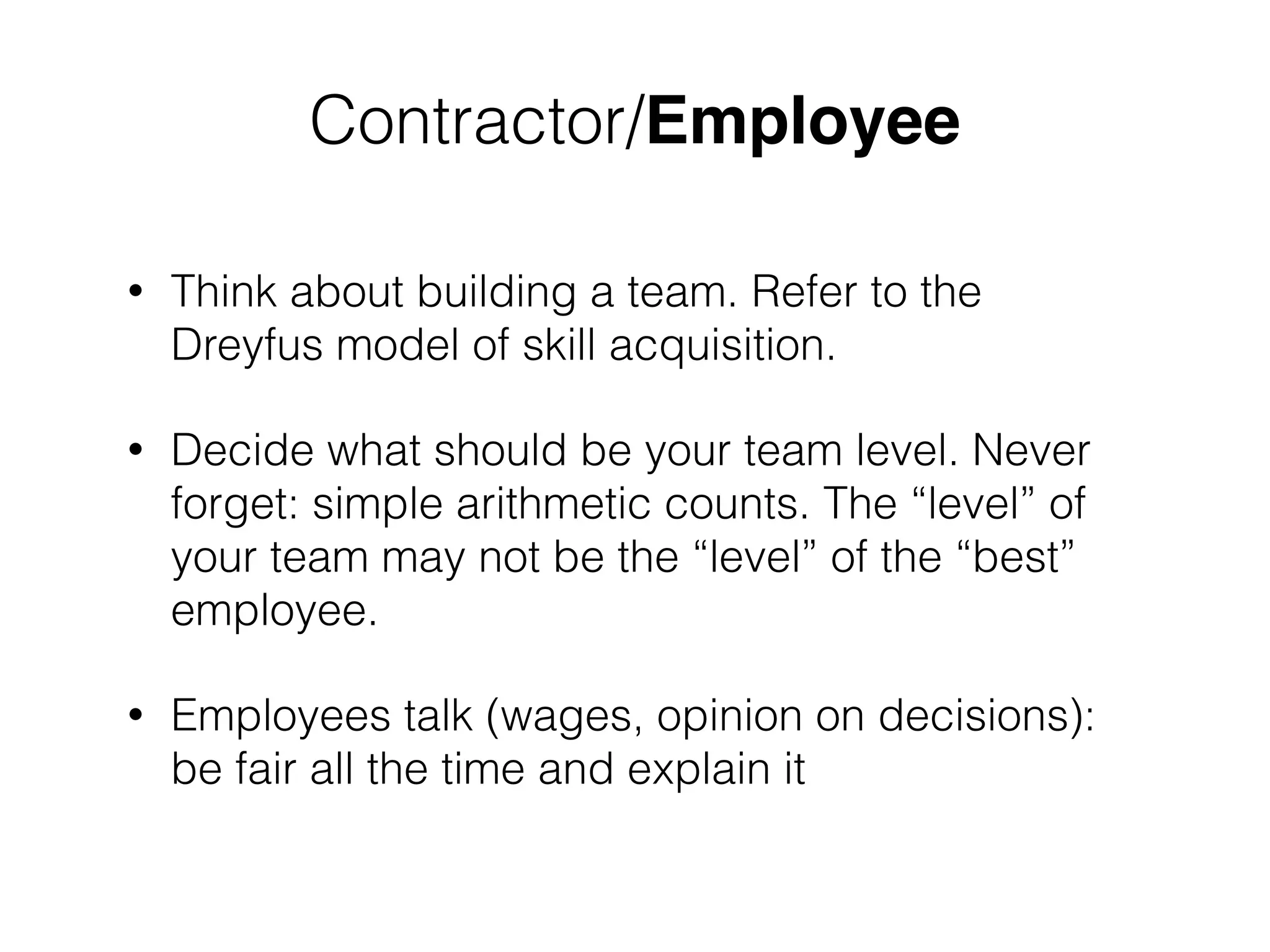 ! 
Contractor/Employee 
• Think about building a team. Refer to the 
Dreyfus model of skill acquisition. 
• Decide what should be your team level. Never 
forget: simple arithmetic counts. The “level” of 
your team may not be the “level” of the “best” 
employee. 
• Employees talk (wages, opinion on decisions): 
be fair all the time and explain it 
 