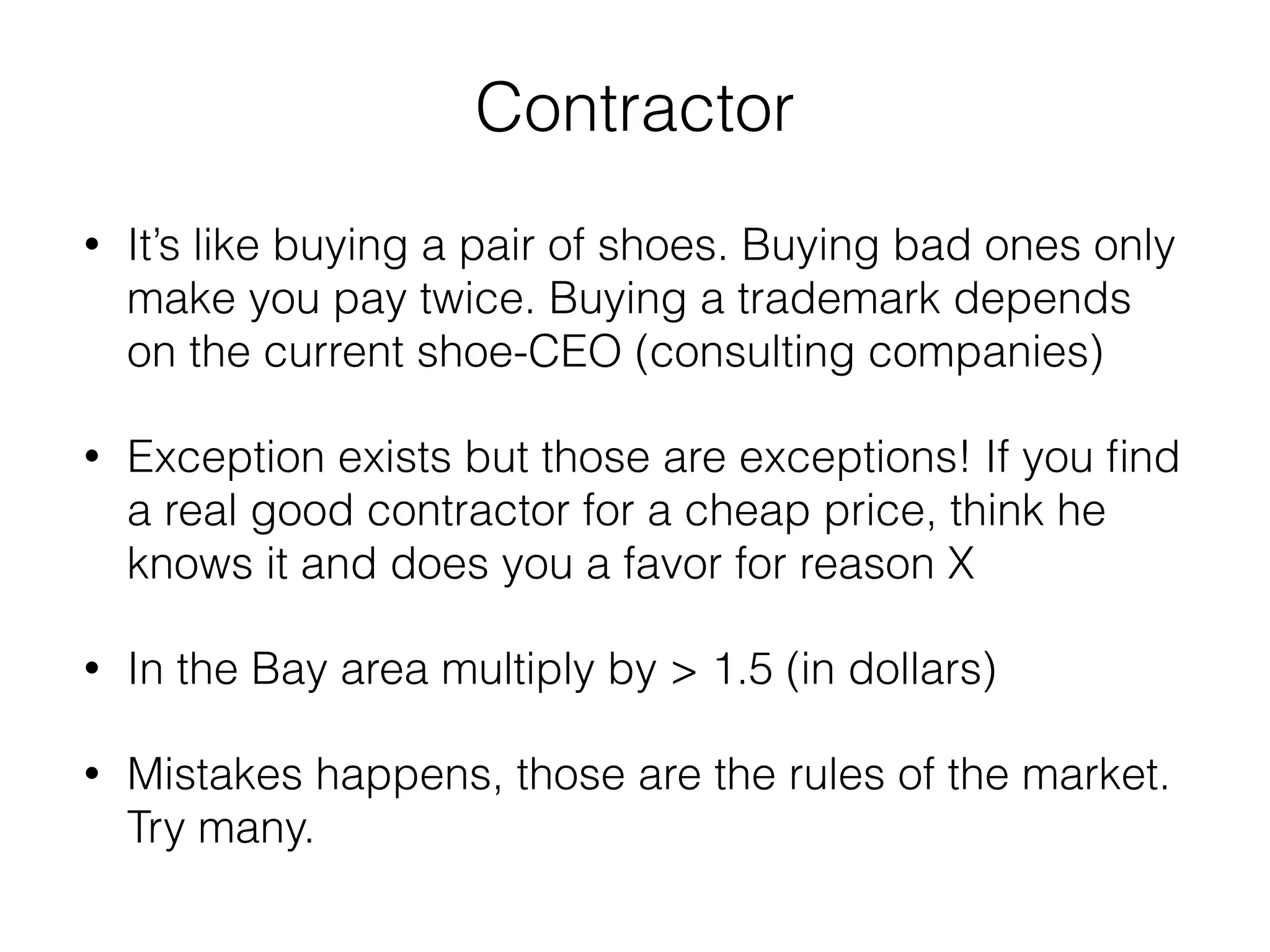 Contractor 
• It’s like buying a pair of shoes. Buying bad ones only 
make you pay twice. Buying a trademark depends 
on the current shoe-CEO (consulting companies) 
• Exception exists but those are exceptions! If you find 
a real good contractor for a cheap price, think he 
knows it and does you a favor for reason X 
• In the Bay area multiply by > 1.5 (in dollars) 
• Mistakes happens, those are the rules of the market. 
Try many. 
 